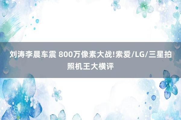 刘涛李晨车震 800万像素大战!索爱/LG/三星拍照机王大横评