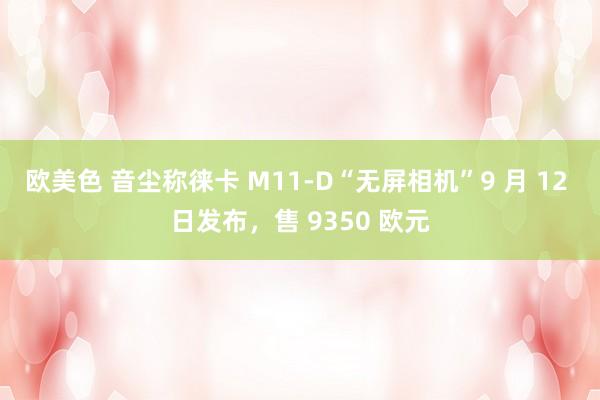 欧美色 音尘称徕卡 M11-D“无屏相机”9 月 12 日发布，售 9350 欧元