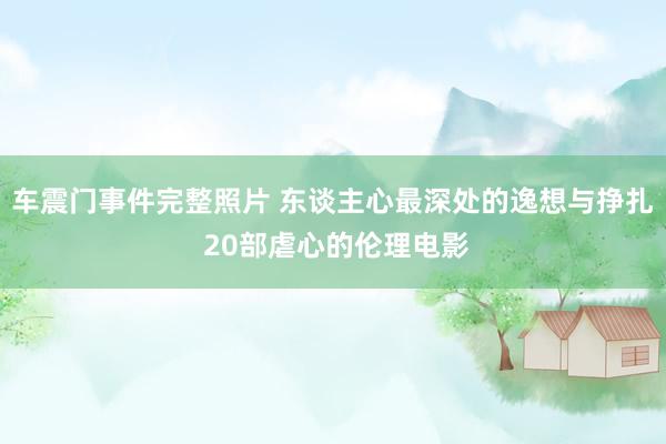 车震门事件完整照片 东谈主心最深处的逸想与挣扎 20部虐心的伦理电影