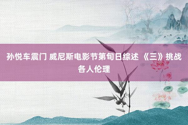 孙悦车震门 威尼斯电影节第旬日综述 《三》挑战各人伦理