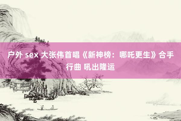 户外 sex 大张伟首唱《新神榜：哪吒更生》合手行曲 吼出隆运