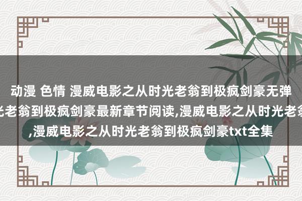 动漫 色情 漫威电影之从时光老翁到极疯剑豪无弹窗，漫威电影之从时光老翁到极疯剑豪最新章节阅读，漫威电影之从时光老翁到极疯剑豪txt全集