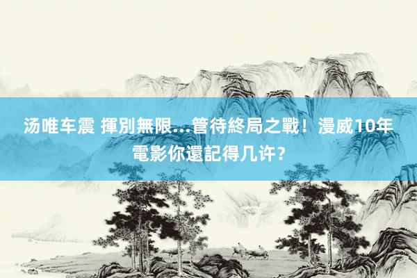 汤唯车震 揮別無限...管待終局之戰！漫威10年電影你還記得几许？