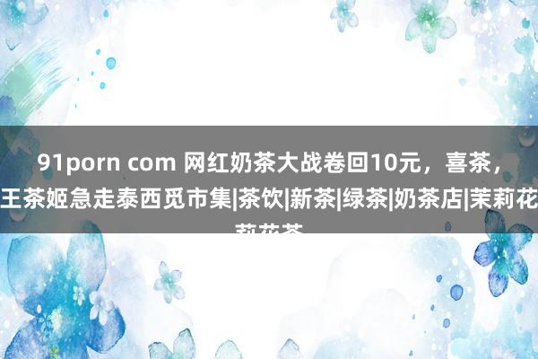 91porn com 网红奶茶大战卷回10元，喜茶，霸王茶姬急走泰西觅市集|茶饮|新茶|绿茶|奶茶店|茉莉花茶