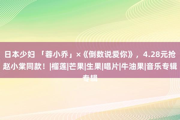 日本少妇 「蓉小乔」×《倒数说爱你》，4.28元抢赵小棠同款！|榴莲|芒果|生果|唱片|牛油果|音乐专辑