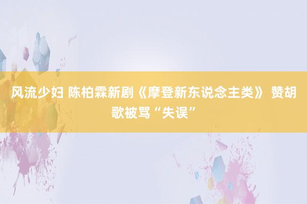 风流少妇 陈柏霖新剧《摩登新东说念主类》 赞胡歌被骂“失误”