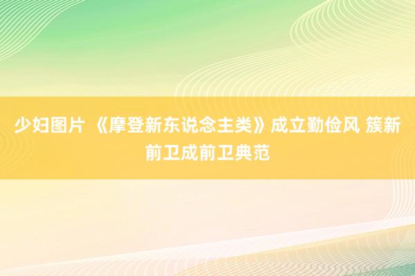 少妇图片 《摩登新东说念主类》成立勤俭风 簇新前卫成前卫典范