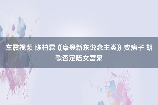 车震视频 陈柏霖《摩登新东说念主类》变痞子 胡歌否定陪女富豪