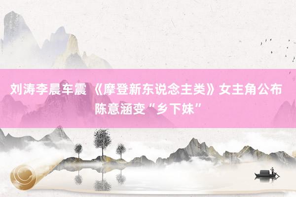 刘涛李晨车震 《摩登新东说念主类》女主角公布 陈意涵变“乡下妹”