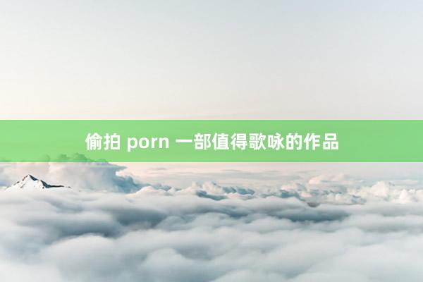 偷拍 porn 一部值得歌咏的作品