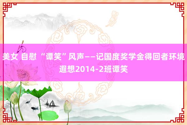 美女 自慰 “谭笑”风声——记国度奖学金得回者环境遐想2014-2班谭笑