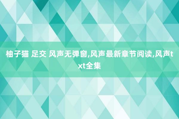 柚子猫 足交 风声无弹窗，风声最新章节阅读，风声txt全集