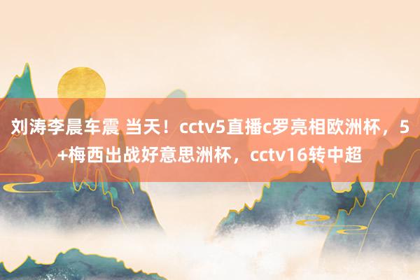 刘涛李晨车震 当天！cctv5直播c罗亮相欧洲杯，5+梅西出战好意思洲杯，cctv16转中超