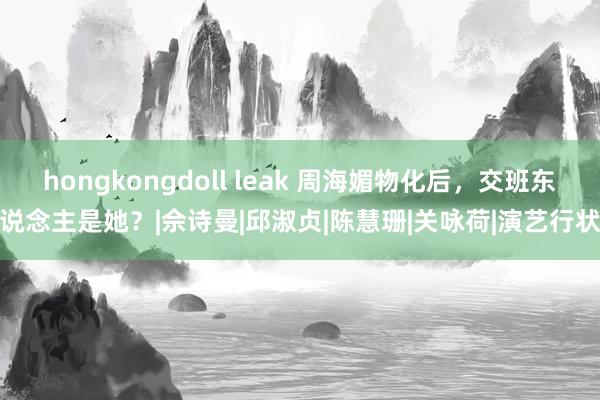 hongkongdoll leak 周海媚物化后，交班东说念主是她？|佘诗曼|邱淑贞|陈慧珊|关咏荷|演艺行状