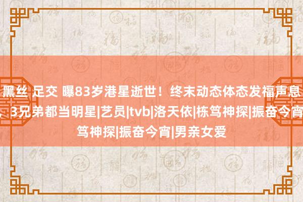 黑丝 足交 曝83岁港星逝世！终末动态体态发福声息中气完全，3兄弟都当明星|艺员|tvb|洛天依|栋笃神探|振奋今宵|男亲女爱