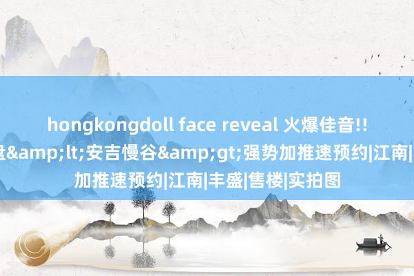 hongkongdoll face reveal 火爆佳音!!! 湖州安吉火爆盘&lt;安吉慢谷&gt;强势加推速预约|江南|丰盛|售楼|实拍图