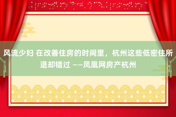 风流少妇 在改善住房的时间里，杭州这些低密住所退却错过 ——凤凰网房产杭州