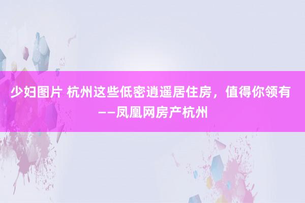 少妇图片 杭州这些低密逍遥居住房，值得你领有 ——凤凰网房产杭州