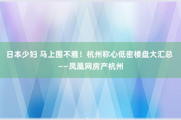 日本少妇 马上围不雅！杭州称心低密楼盘大汇总 ——凤凰网房产杭州