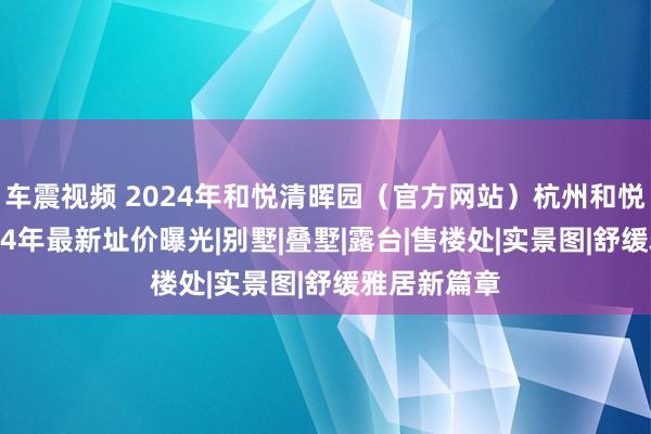 车震视频 2024年和悦清晖园（官方网站）杭州和悦清晖园2024年最新址价曝光|别墅|叠墅|露台|售楼处|实景图|舒缓雅居新篇章