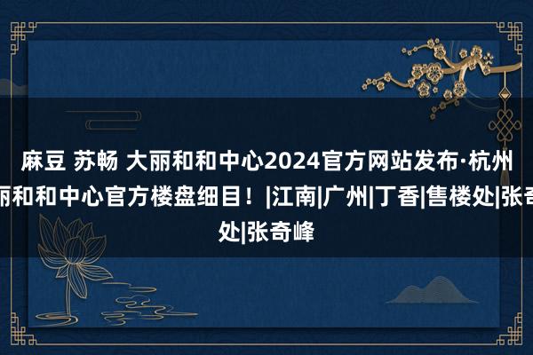 麻豆 苏畅 大丽和和中心2024官方网站发布·杭州大丽和和中心官方楼盘细目！|江南|广州|丁香|售楼处|张奇峰