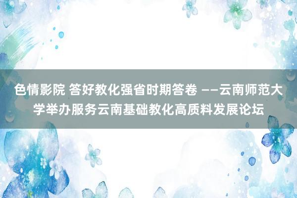 色情影院 答好教化强省时期答卷 ——云南师范大学举办服务云南基础教化高质料发展论坛