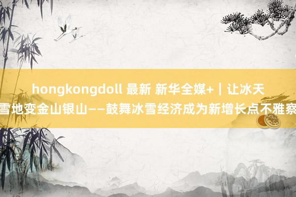 hongkongdoll 最新 新华全媒+｜让冰天雪地变金山银山——鼓舞冰雪经济成为新增长点不雅察