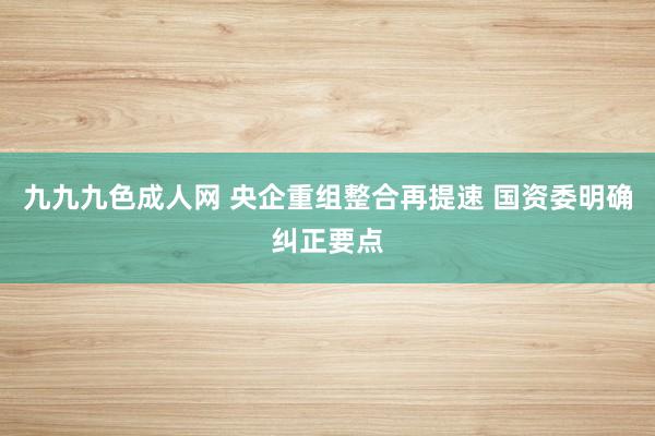 九九九色成人网 央企重组整合再提速 国资委明确纠正要点