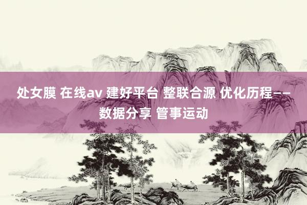 处女膜 在线av 建好平台 整联合源 优化历程——数据分享 管事运动